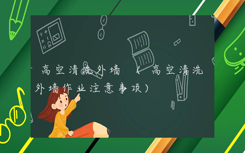 高空清洗外墙 (高空清洗外墙作业注意事项)